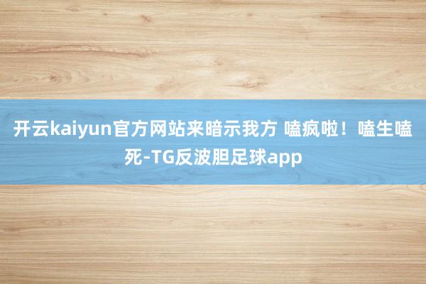 开云kaiyun官方网站来暗示我方 嗑疯啦！嗑生嗑死-TG反波胆足球app