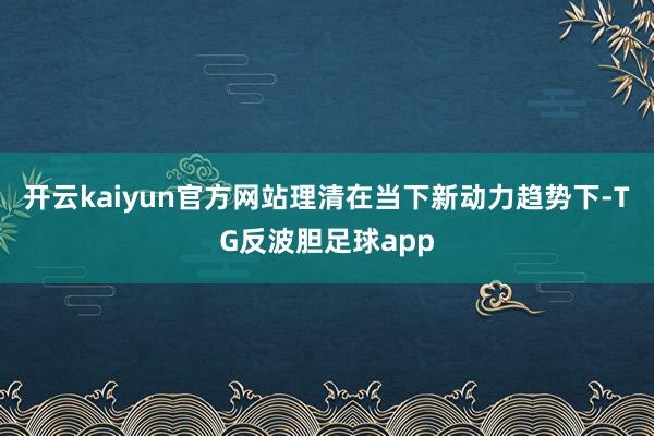 开云kaiyun官方网站理清在当下新动力趋势下-TG反波胆足球app