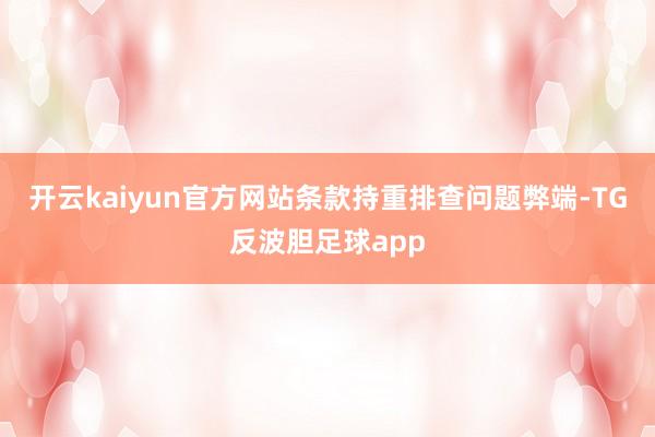 开云kaiyun官方网站条款持重排查问题弊端-TG反波胆足球app