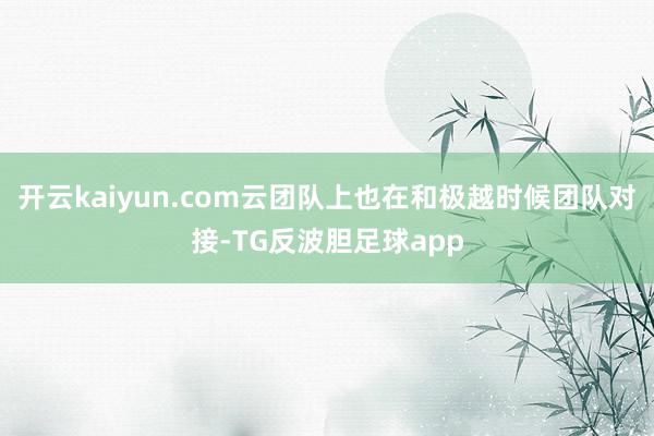 开云kaiyun.com云团队上也在和极越时候团队对接-TG反波胆足球app