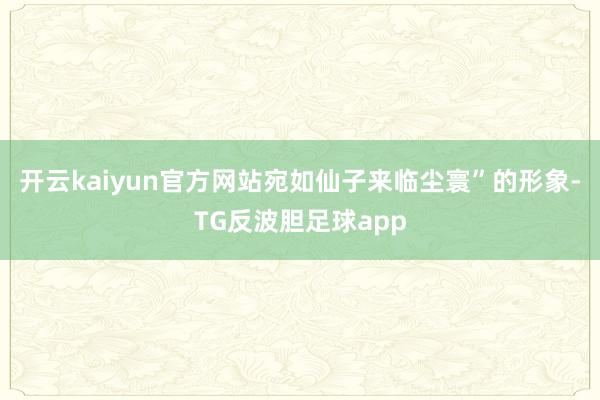 开云kaiyun官方网站宛如仙子来临尘寰”的形象-TG反波胆足球app