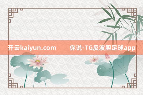 开云kaiyun.com        你说-TG反波胆足球app