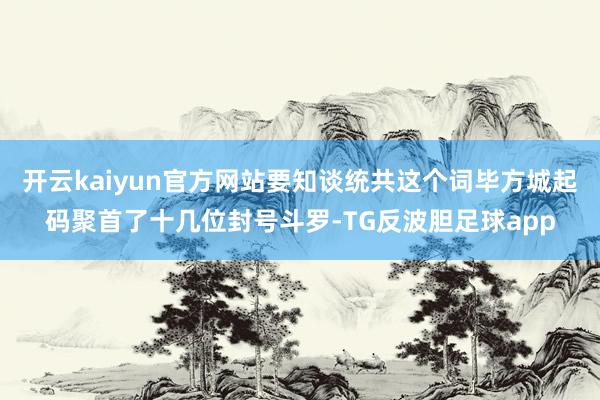 开云kaiyun官方网站要知谈统共这个词毕方城起码聚首了十几位封号斗罗-TG反波胆足球app