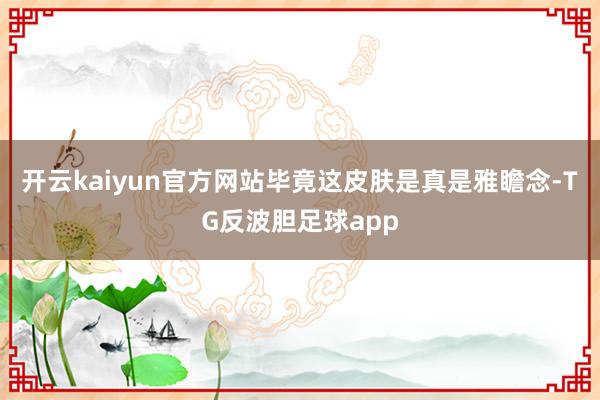 开云kaiyun官方网站毕竟这皮肤是真是雅瞻念-TG反波胆足球app