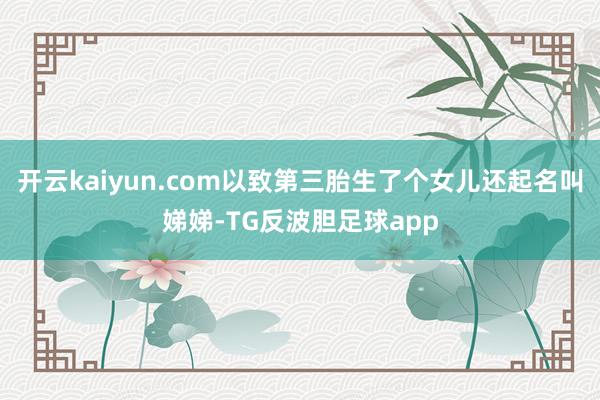 开云kaiyun.com以致第三胎生了个女儿还起名叫娣娣-TG反波胆足球app