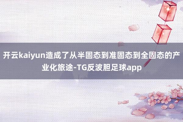 开云kaiyun造成了从半固态到准固态到全固态的产业化旅途-TG反波胆足球app