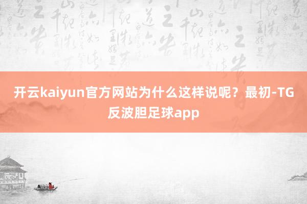 开云kaiyun官方网站为什么这样说呢？最初-TG反波胆足球app