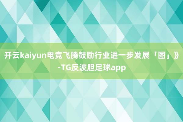 开云kaiyun电竞飞腾鼓励行业进一步发展「图」》-TG反波胆足球app