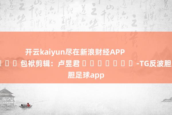 开云kaiyun尽在新浪财经APP            						包袱剪辑：卢昱君 							-TG反波胆足球app