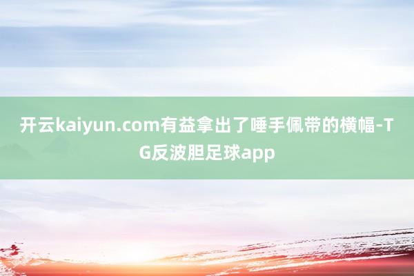 开云kaiyun.com有益拿出了唾手佩带的横幅-TG反波胆足球app