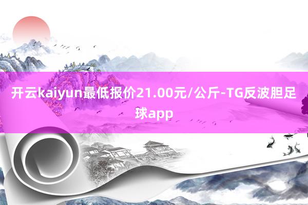 开云kaiyun最低报价21.00元/公斤-TG反波胆足球app