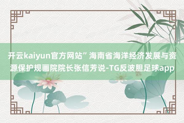 开云kaiyun官方网站”海南省海洋经济发展与资源保护规画院院长张信芳说-TG反波胆足球app