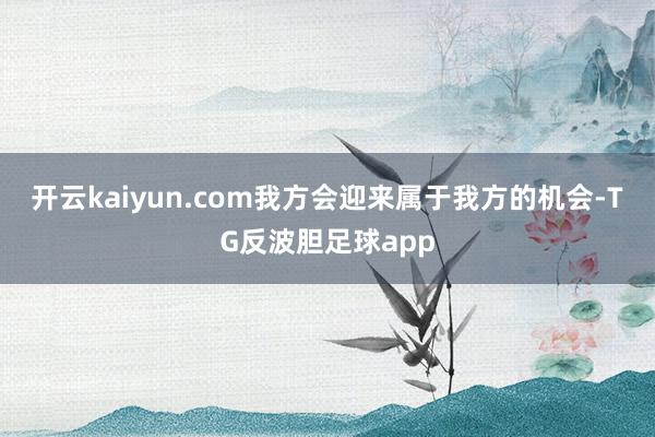 开云kaiyun.com我方会迎来属于我方的机会-TG反波胆足球app