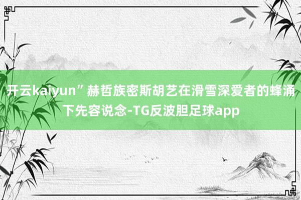 开云kaiyun”赫哲族密斯胡艺在滑雪深爱者的蜂涌下先容说念-TG反波胆足球app