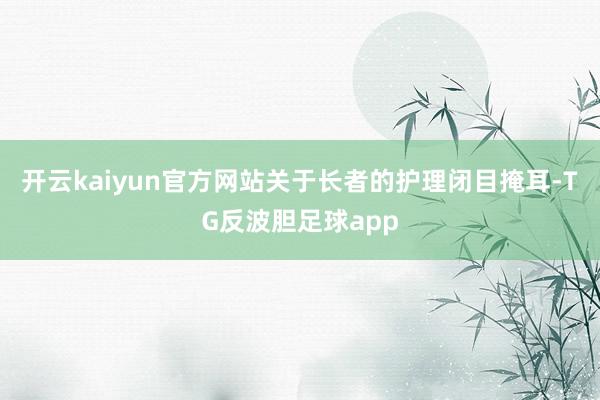 开云kaiyun官方网站关于长者的护理闭目掩耳-TG反波胆足球app