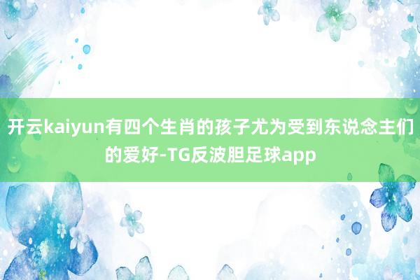 开云kaiyun有四个生肖的孩子尤为受到东说念主们的爱好-TG反波胆足球app