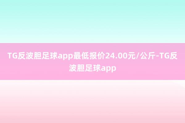 TG反波胆足球app最低报价24.00元/公斤-TG反波胆足球app