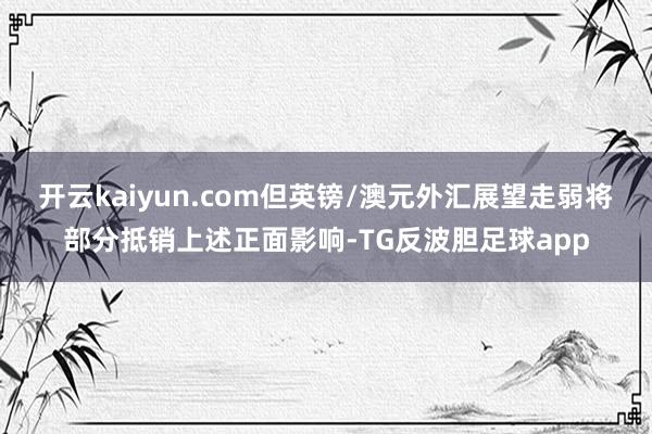 开云kaiyun.com但英镑/澳元外汇展望走弱将部分抵销上述正面影响-TG反波胆足球app