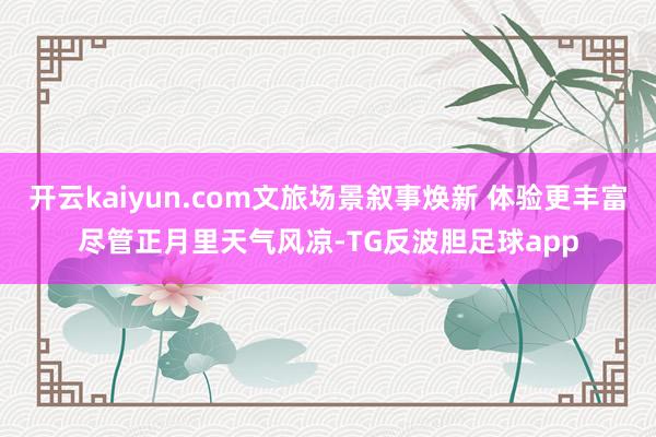 开云kaiyun.com文旅场景叙事焕新 体验更丰富尽管正月里天气风凉-TG反波胆足球app