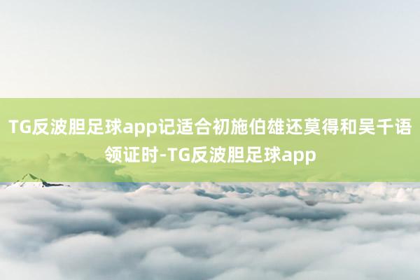 TG反波胆足球app记适合初施伯雄还莫得和吴千语领证时-TG反波胆足球app