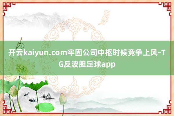 开云kaiyun.com牢固公司中枢时候竞争上风-TG反波胆足球app