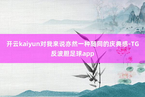 开云kaiyun对我来说亦然一种随同的庆典感-TG反波胆足球app