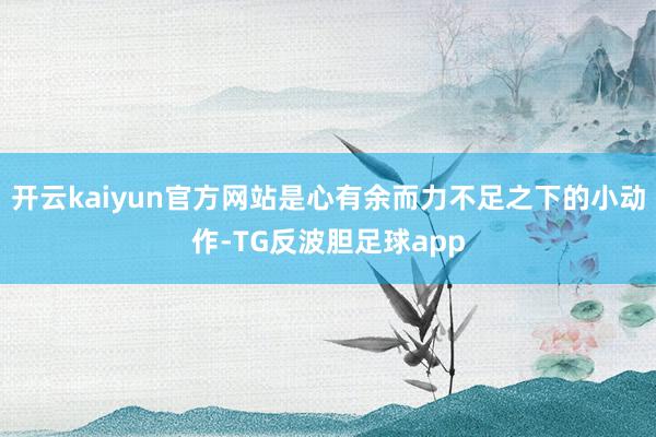 开云kaiyun官方网站是心有余而力不足之下的小动作-TG反波胆足球app