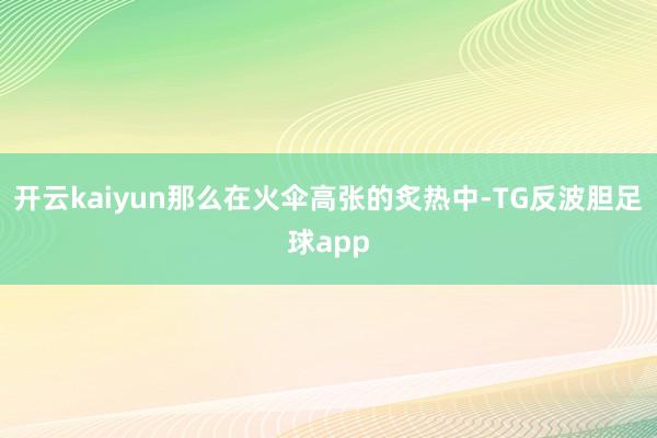 开云kaiyun那么在火伞高张的炙热中-TG反波胆足球app