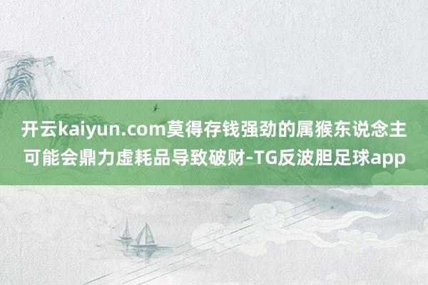 开云kaiyun.com莫得存钱强劲的属猴东说念主可能会鼎力虚耗品导致破财-TG反波胆足球app