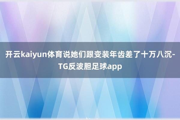 开云kaiyun体育说她们跟变装年齿差了十万八沉-TG反波胆足球app