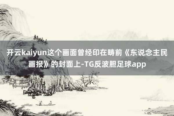 开云kaiyun这个画面曾经印在畴前《东说念主民画报》的封面上-TG反波胆足球app