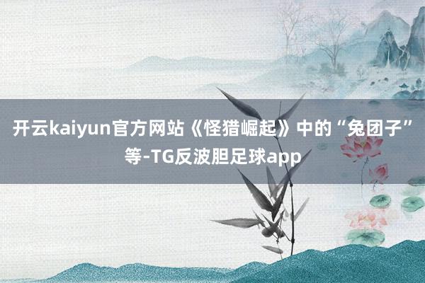 开云kaiyun官方网站《怪猎崛起》中的“兔团子”等-TG反波胆足球app