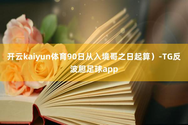 开云kaiyun体育90日从入境哥之日起算）-TG反波胆足球app