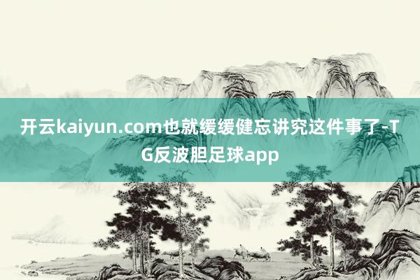 开云kaiyun.com也就缓缓健忘讲究这件事了-TG反波胆足球app