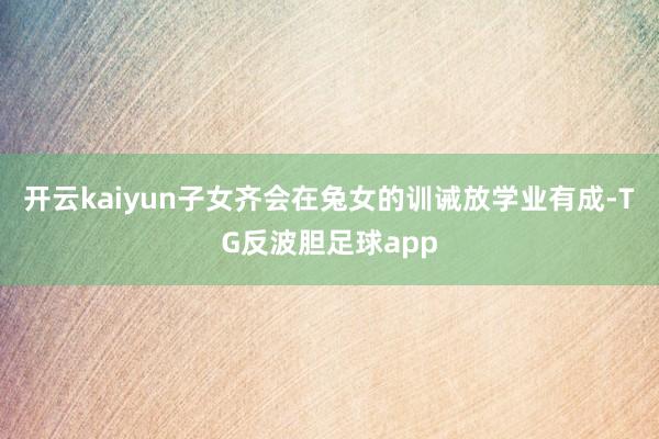 开云kaiyun子女齐会在兔女的训诫放学业有成-TG反波胆足球app