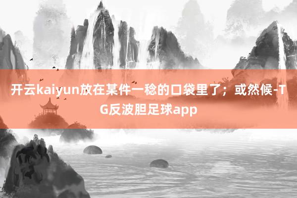 开云kaiyun放在某件一稔的口袋里了；或然候-TG反波胆足球app