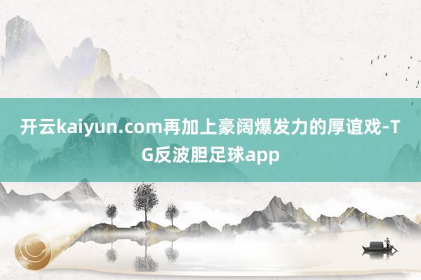 开云kaiyun.com再加上豪阔爆发力的厚谊戏-TG反波胆足球app