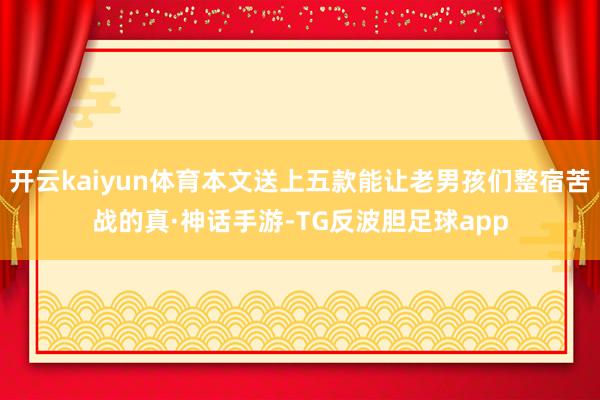 开云kaiyun体育本文送上五款能让老男孩们整宿苦战的真·神话手游-TG反波胆足球app