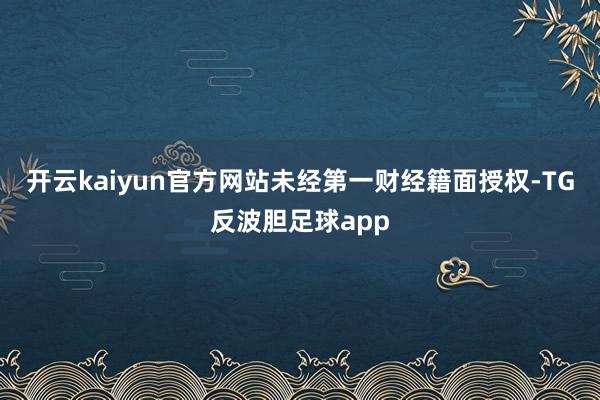 开云kaiyun官方网站未经第一财经籍面授权-TG反波胆足球app