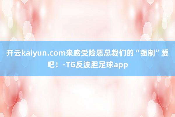 开云kaiyun.com来感受险恶总裁们的“强制”爱吧！-TG反波胆足球app