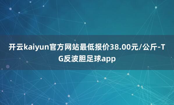 开云kaiyun官方网站最低报价38.00元/公斤-TG反波胆足球app